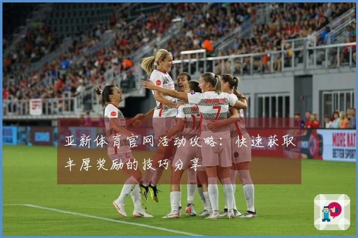 亚新体育官网活动攻略：快速获取丰厚奖励的技巧分享