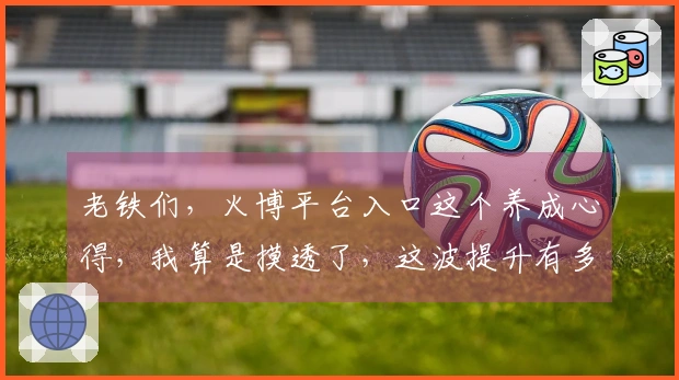 老铁们，火博平台入口这个养成心得，我算是摸透了，这波提升有多大你绝对想不到！