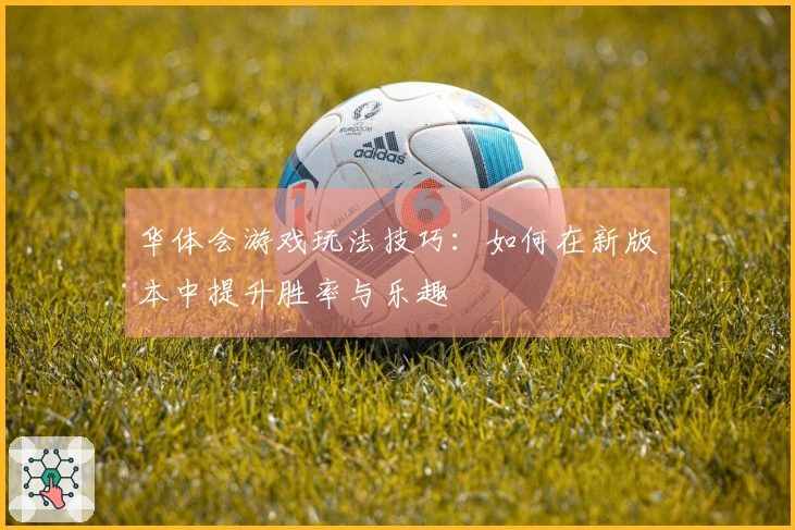 华体会游戏玩法技巧：如何在新版本中提升胜率与乐趣