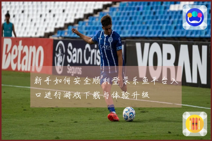 新手如何安全顺利登录乐鱼平台入口进行游戏下载与体验升级