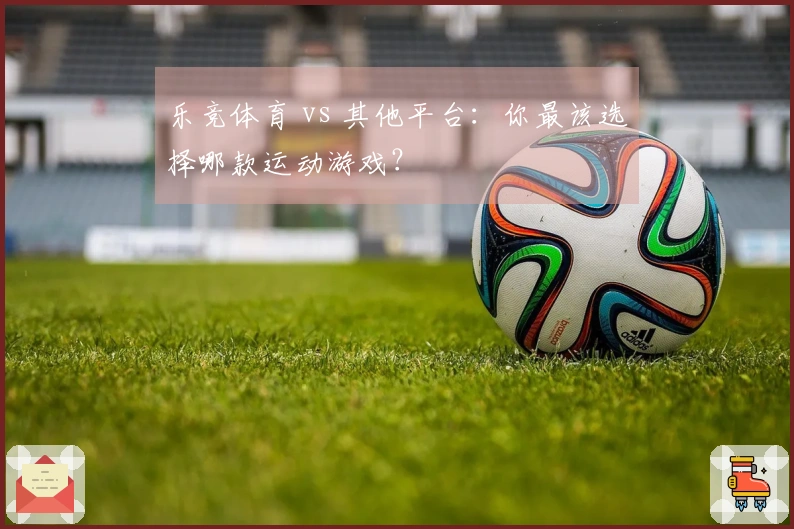 乐竞体育 vs 其他平台：你最该选择哪款运动游戏？