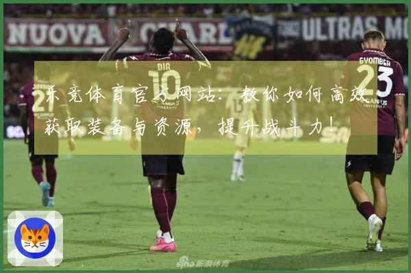 乐竞体育官方网站：教你如何高效获取装备与资源，提升战斗力！