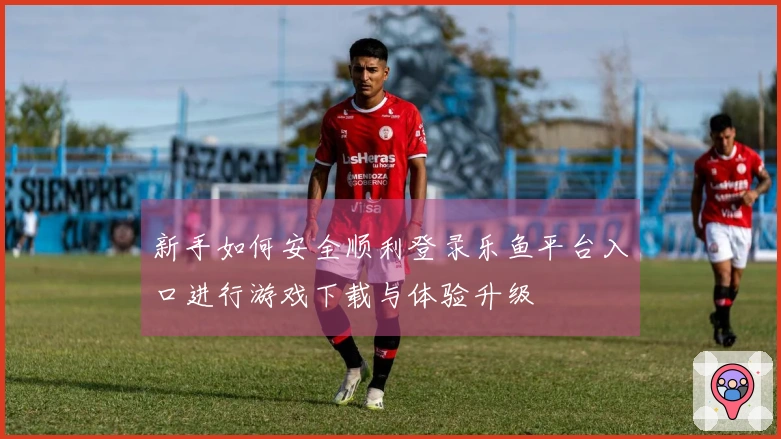 新手如何安全顺利登录乐鱼平台入口进行游戏下载与体验升级