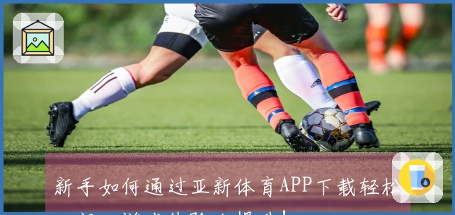 新手如何通过亚新体育APP下载轻松入门，游戏体验大提升！
