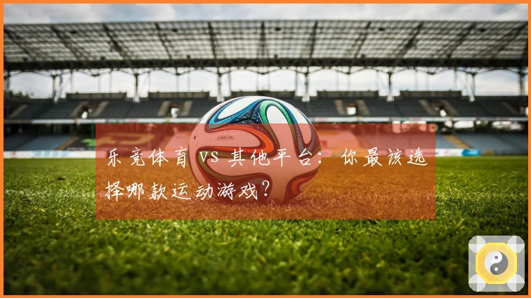 乐竞体育 vs 其他平台：你最该选择哪款运动游戏？