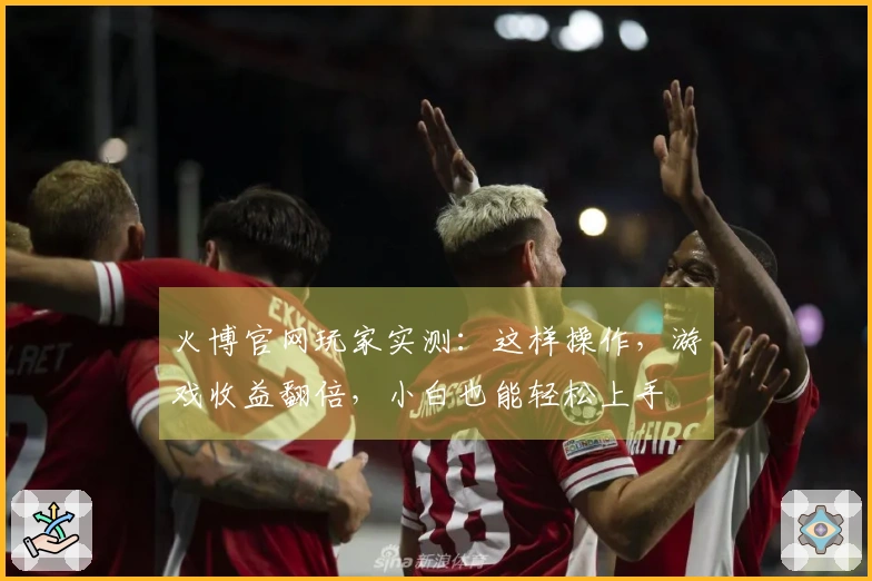 火博官网玩家实测：这样操作，游戏收益翻倍，小白也能轻松上手