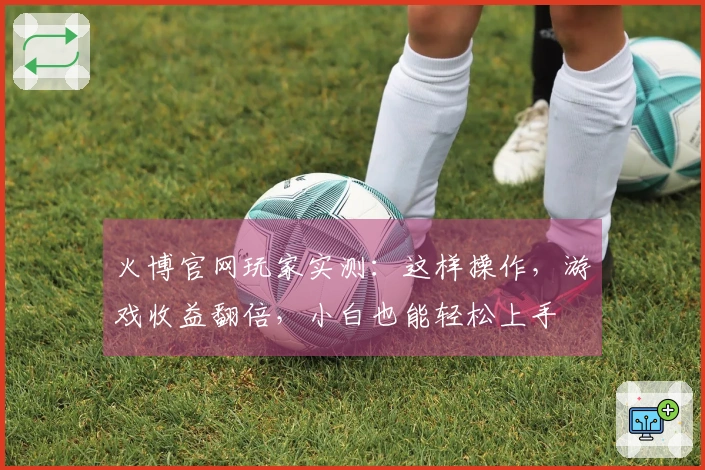 火博官网玩家实测:这样操作,游戏收益翻倍,小白也能轻松上手