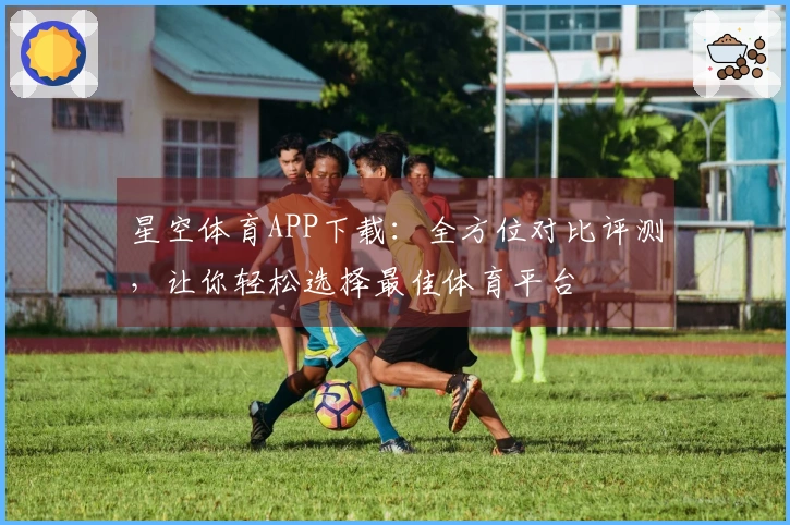 星空体育APP下载：全方位对比评测，让你轻松选择最佳体育平台
