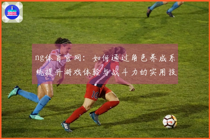 ng体育官网：如何通过角色养成系统提升游戏体验与战斗力的实用技巧