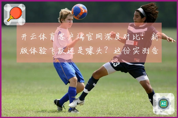 开云体育客户端官网深度对比：新版体验飞跃还是噱头？这份实测告诉你！